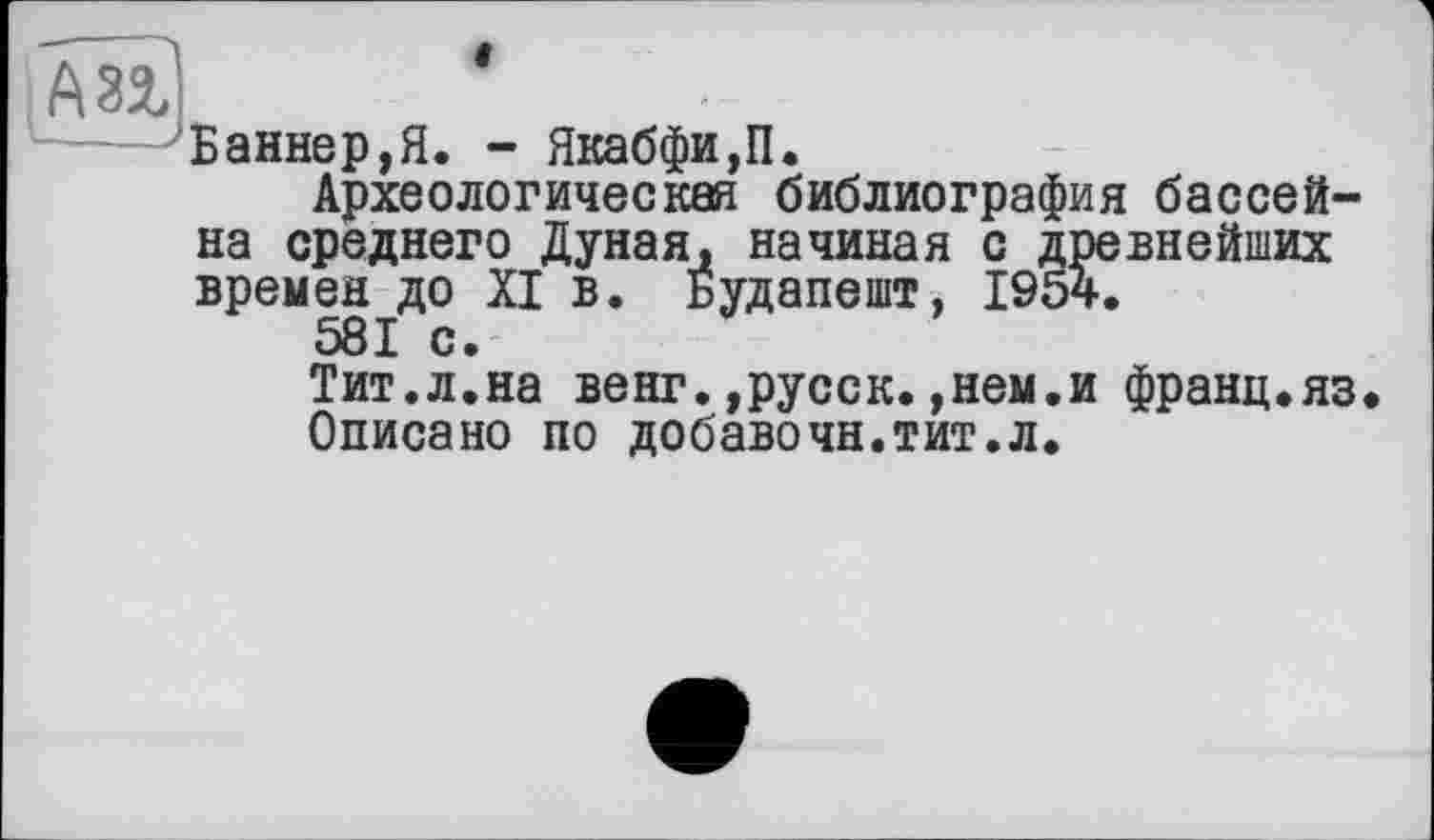 ﻿А Зі
«
Баннер,Я. - Якабфи,П.
Археологическая библиография бассейна среднего Дуная, начиная с древнейших времен до XI в. Будапешт, 1954.
581 с.
Тит.л.на венг.,русск.,нем.и франц.яз.
Описано по добавочн.тит.л.